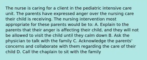 The nurse is caring for a client in the pediatric intensive care unit. The parents have expressed anger over the nursing care their child is receiving. The nursing intervention most appropriate for these parents would be to: A. Explain to the parents that their anger is affecting their child, and they will not be allowed to visit the child until they calm down B. Ask the physician to talk with <a href='https://www.questionai.com/knowledge/kA6X3FwvKj-the-family' class='anchor-knowledge'>the family</a> C. Acknowledge the parents' concerns and collaborate with them regarding the care of their child D. Call the chaplain to sit with the family