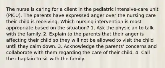 The nurse is caring for a client in the pediatric intensive-care unit (PICU). The parents have expressed anger over the nursing care their child is receiving. Which nursing intervention is most appropriate based on the situation? 1. Ask the physician to talk with the family. 2. Explain to the parents that their anger is affecting their child so they will not be allowed to visit the child until they calm down. 3. Acknowledge the parents' concerns and collaborate with them regarding the care of their child. 4. Call the chaplain to sit with the family.