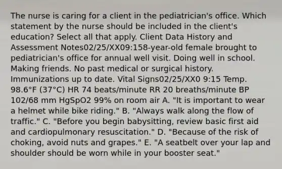 The nurse is caring for a client in the pediatrician's office. Which statement by the nurse should be included in the client's education? Select all that apply. Client Data History and Assessment Notes02/25/XX09:158-year-old female brought to pediatrician's office for annual well visit. Doing well in school. Making friends. No past medical or surgical history. Immunizations up to date. Vital Signs02/25/XX0 9:15 Temp. 98.6°F (37°C) HR 74 beats/minute RR 20 breaths/minute BP 102/68 mm HgSpO2 99% on room air A. "It is important to wear a helmet while bike riding." B. "Always walk along the flow of traffic." C. "Before you begin babysitting, review basic first aid and cardiopulmonary resuscitation." D. "Because of the risk of choking, avoid nuts and grapes." E. "A seatbelt over your lap and shoulder should be worn while in your booster seat."