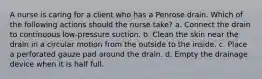 A nurse is caring for a client who has a Penrose drain. Which of the following actions should the nurse take? a. Connect the drain to continuous low-pressure suction. b. Clean the skin near the drain in a circular motion from the outside to the inside. c. Place a perforated gauze pad around the drain. d. Empty the drainage device when it is half full.