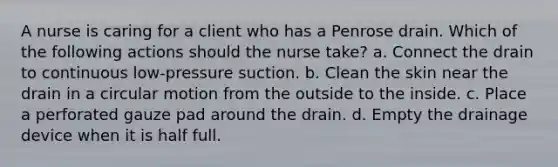 A nurse is caring for a client who has a Penrose drain. Which of the following actions should the nurse take? a. Connect the drain to continuous low-pressure suction. b. Clean the skin near the drain in a circular motion from the outside to the inside. c. Place a perforated gauze pad around the drain. d. Empty the drainage device when it is half full.