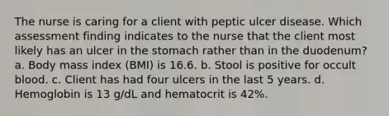 The nurse is caring for a client with peptic ulcer disease. Which assessment finding indicates to the nurse that the client most likely has an ulcer in the stomach rather than in the duodenum? a. Body mass index (BMI) is 16.6. b. Stool is positive for occult blood. c. Client has had four ulcers in the last 5 years. d. Hemoglobin is 13 g/dL and hematocrit is 42%.