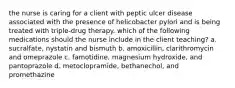 the nurse is caring for a client with peptic ulcer disease associated with the presence of helicobacter pylori and is being treated with triple-drug therapy. which of the following medications should the nurse include in the client teaching? a. sucralfate, nystatin and bismuth b. amoxicillin, clarithromycin and omeprazole c. famotidine, magnesium hydroxide, and pantoprazole d. metoclopramide, bethanechol, and promethazine