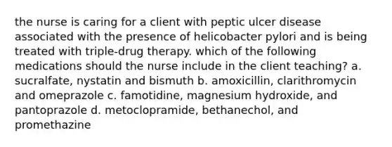 the nurse is caring for a client with peptic ulcer disease associated with the presence of helicobacter pylori and is being treated with triple-drug therapy. which of the following medications should the nurse include in the client teaching? a. sucralfate, nystatin and bismuth b. amoxicillin, clarithromycin and omeprazole c. famotidine, magnesium hydroxide, and pantoprazole d. metoclopramide, bethanechol, and promethazine