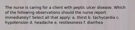 The nurse is caring for a client with peptic ulcer disease. Which of the following observations should the nurse report immediately? Select all that apply: a. thirst b. tachycardia c. hypotension d. headache e. restlessness f. diarrhea