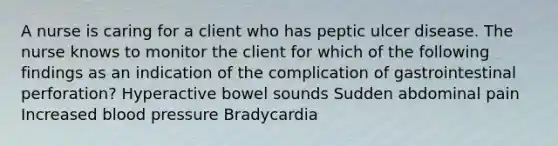 A nurse is caring for a client who has peptic ulcer disease. The nurse knows to monitor the client for which of the following findings as an indication of the complication of gastrointestinal perforation? Hyperactive bowel sounds Sudden abdominal pain Increased blood pressure Bradycardia