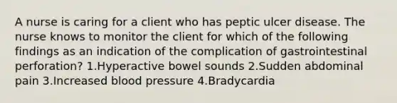 A nurse is caring for a client who has peptic ulcer disease. The nurse knows to monitor the client for which of the following findings as an indication of the complication of gastrointestinal perforation? 1.Hyperactive bowel sounds 2.Sudden abdominal pain 3.Increased blood pressure 4.Bradycardia