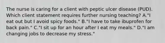 The nurse is caring for a client with peptic ulcer disease (PUD). Which client statement requires further nursing teaching? A."I eat out but I avoid spicy foods." B."I have to take ibuprofen for back pain." C."I sit up for an hour after I eat my meals." D."I am changing jobs to decrease my stress."