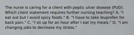 The nurse is caring for a client with peptic ulcer disease (PUD). Which client statement requires further nursing teaching? A. "I eat out but I avoid spicy foods." B. "I have to take ibuprofen for back pain." C. "I sit up for an hour after I eat my meals." D. "I am changing jobs to decrease my stress."