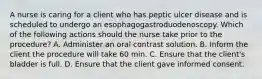 A nurse is caring for a client who has peptic ulcer disease and is scheduled to undergo an esophagogastroduodenoscopy. Which of the following actions should the nurse take prior to the procedure? A. Administer an oral contrast solution. B. Inform the client the procedure will take 60 min. C. Ensure that the client's bladder is full. D. Ensure that the client gave informed consent.