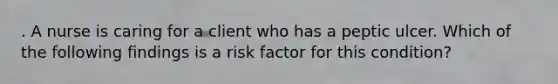 . A nurse is caring for a client who has a peptic ulcer. Which of the following findings is a risk factor for this condition?