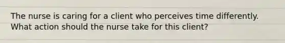 The nurse is caring for a client who perceives time differently. What action should the nurse take for this client?