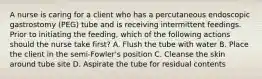 A nurse is caring for a client who has a percutaneous endoscopic gastrostomy (PEG) tube and is receiving intermittent feedings. Prior to initiating the feeding, which of the following actions should the nurse take first? A. Flush the tube with water B. Place the client in the semi-Fowler's position C. Cleanse the skin around tube site D. Aspirate the tube for residual contents