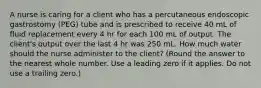 A nurse is caring for a client who has a percutaneous endoscopic gastrostomy (PEG) tube and is prescribed to receive 40 mL of fluid replacement every 4 hr for each 100 mL of output. The client's output over the last 4 hr was 250 mL. How much water should the nurse administer to the client? (Round the answer to the nearest whole number. Use a leading zero if it applies. Do not use a trailing zero.)