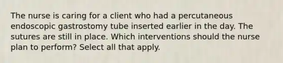 The nurse is caring for a client who had a percutaneous endoscopic gastrostomy tube inserted earlier in the day. The sutures are still in place. Which interventions should the nurse plan to perform? Select all that apply.