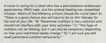 A nurse is caring for a client who has a percutaneous endoscopic gastrostomy (PEG) tube, and the enteral feeding has completed infusion. Which of the following actions should the nurse take? A) "There is a good chance you will have to be on this therapy for the rest of your life." B) "Parenteral nutrition is very common and should not interfere with your daily activities." C) "This type of nutrition can be lifelong, but it can also be temporary depending on how your nutritional needs change." D) "I am sure you will need parenteral nutrition temporarily."