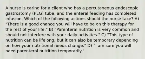 A nurse is caring for a client who has a percutaneous endoscopic gastrostomy (PEG) tube, and the enteral feeding has completed infusion. Which of the following actions should the nurse take? A) "There is a good chance you will have to be on this therapy for the rest of your life." B) "Parenteral nutrition is very common and should not interfere with your daily activities." C) "This type of nutrition can be lifelong, but it can also be temporary depending on how your nutritional needs change." D) "I am sure you will need parenteral nutrition temporarily."