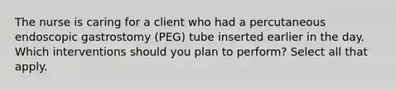 The nurse is caring for a client who had a percutaneous endoscopic gastrostomy (PEG) tube inserted earlier in the day. Which interventions should you plan to perform? Select all that apply.