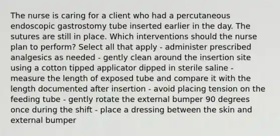 The nurse is caring for a client who had a percutaneous endoscopic gastrostomy tube inserted earlier in the day. The sutures are still in place. Which interventions should the nurse plan to perform? Select all that apply - administer prescribed analgesics as needed - gently clean around the insertion site using a cotton tipped applicator dipped in sterile saline - measure the length of exposed tube and compare it with the length documented after insertion - avoid placing tension on the feeding tube - gently rotate the external bumper 90 degrees once during the shift - place a dressing between the skin and external bumper