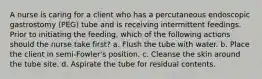 A nurse is caring for a client who has a percutaneous endoscopic gastrostomy (PEG) tube and is receiving intermittent feedings. Prior to initiating the feeding, which of the following actions should the nurse take first? a. Flush the tube with water. b. Place the client in semi-Fowler's position. c. Cleanse the skin around the tube site. d. Aspirate the tube for residual contents.