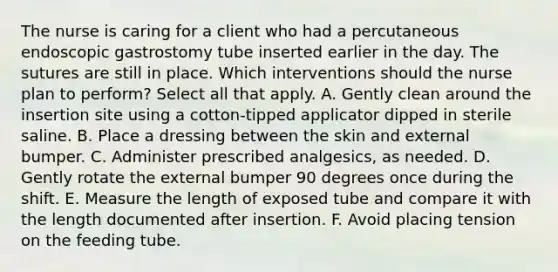 The nurse is caring for a client who had a percutaneous endoscopic gastrostomy tube inserted earlier in the day. The sutures are still in place. Which interventions should the nurse plan to perform? Select all that apply. A. Gently clean around the insertion site using a cotton-tipped applicator dipped in sterile saline. B. Place a dressing between the skin and external bumper. C. Administer prescribed analgesics, as needed. D. Gently rotate the external bumper 90 degrees once during the shift. E. Measure the length of exposed tube and compare it with the length documented after insertion. F. Avoid placing tension on the feeding tube.