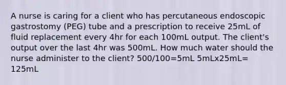 A nurse is caring for a client who has percutaneous endoscopic gastrostomy (PEG) tube and a prescription to receive 25mL of fluid replacement every 4hr for each 100mL output. The client's output over the last 4hr was 500mL. How much water should the nurse administer to the client? 500/100=5mL 5mLx25mL= 125mL