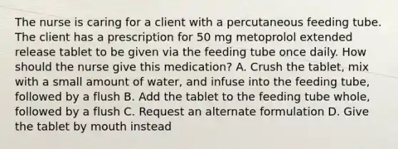 The nurse is caring for a client with a percutaneous feeding tube. The client has a prescription for 50 mg metoprolol extended release tablet to be given via the feeding tube once daily. How should the nurse give this medication? A. Crush the tablet, mix with a small amount of water, and infuse into the feeding tube, followed by a flush B. Add the tablet to the feeding tube whole, followed by a flush C. Request an alternate formulation D. Give the tablet by mouth instead