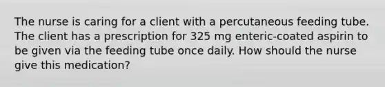 The nurse is caring for a client with a percutaneous feeding tube. The client has a prescription for 325 mg enteric-coated aspirin to be given via the feeding tube once daily. How should the nurse give this medication?