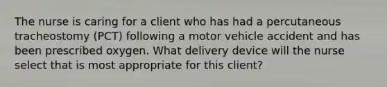 The nurse is caring for a client who has had a percutaneous tracheostomy (PCT) following a motor vehicle accident and has been prescribed oxygen. What delivery device will the nurse select that is most appropriate for this client?