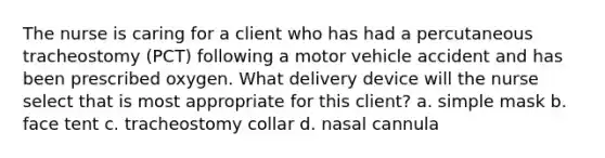 The nurse is caring for a client who has had a percutaneous tracheostomy (PCT) following a motor vehicle accident and has been prescribed oxygen. What delivery device will the nurse select that is most appropriate for this client? a. simple mask b. face tent c. tracheostomy collar d. nasal cannula