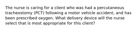 The nurse is caring for a client who was had a percutaneous tracheostomy (PCT) following a motor vehicle accident, and has been prescribed oxygen. What delivery device will the nurse select that is most appropriate for this client?