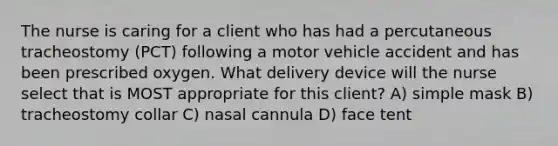 The nurse is caring for a client who has had a percutaneous tracheostomy (PCT) following a motor vehicle accident and has been prescribed oxygen. What delivery device will the nurse select that is MOST appropriate for this client? A) simple mask B) tracheostomy collar C) nasal cannula D) face tent