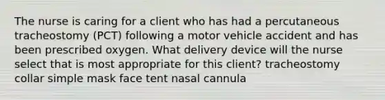 The nurse is caring for a client who has had a percutaneous tracheostomy (PCT) following a motor vehicle accident and has been prescribed oxygen. What delivery device will the nurse select that is most appropriate for this client? tracheostomy collar simple mask face tent nasal cannula