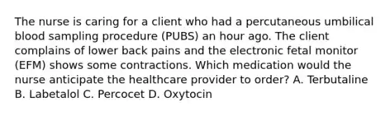 The nurse is caring for a client who had a percutaneous umbilical blood sampling procedure (PUBS) an hour ago. The client complains of lower back pains and the electronic fetal monitor (EFM) shows some contractions. Which medication would the nurse anticipate the healthcare provider to order? A. Terbutaline B. Labetalol C. Percocet D. Oxytocin