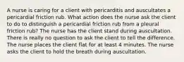 A nurse is caring for a client with pericarditis and auscultates a pericardial friction rub. What action does the nurse ask the client to do to distinguish a pericardial friction rub from a pleural friction rub? The nurse has the client stand during auscultation. There is really no question to ask the client to tell the difference. The nurse places the client flat for at least 4 minutes. The nurse asks the client to hold the breath during auscultation.