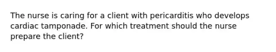 The nurse is caring for a client with pericarditis who develops cardiac tamponade. For which treatment should the nurse prepare the client?