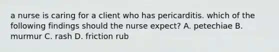 a nurse is caring for a client who has pericarditis. which of the following findings should the nurse expect? A. petechiae B. murmur C. rash D. friction rub