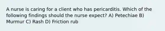 A nurse is caring for a client who has pericarditis. Which of the following findings should the nurse expect? A) Petechiae B) Murmur C) Rash D) Friction rub