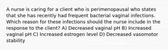 A nurse is caring for a client who is perimenopausal who states that she has recently had frequent bacterial vaginal infections. Which reason for these infections should the nurse include in the response to the client? A) Decreased vaginal pH B) Increased vaginal pH C) Increased estrogen level D) Decreased vasomotor stability