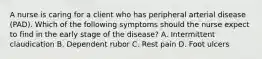 A nurse is caring for a client who has peripheral arterial disease (PAD). Which of the following symptoms should the nurse expect to find in the early stage of the disease? A. Intermittent claudication B. Dependent rubor C. Rest pain D. Foot ulcers