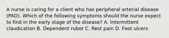 A nurse is caring for a client who has peripheral arterial disease (PAD). Which of the following symptoms should the nurse expect to find in the early stage of the disease? A. Intermittent claudication B. Dependent rubor C. Rest pain D. Foot ulcers