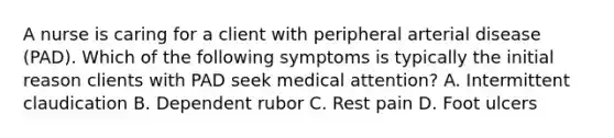 A nurse is caring for a client with peripheral arterial disease (PAD). Which of the following symptoms is typically the initial reason clients with PAD seek medical attention? A. Intermittent claudication B. Dependent rubor C. Rest pain D. Foot ulcers