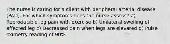 The nurse is caring for a client with peripheral arterial disease (PAD). For which symptoms does the nurse assess? a) Reproducible leg pain with exercise b) Unilateral swelling of affected leg c) Decreased pain when legs are elevated d) Pulse oximetry reading of 90%