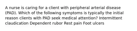 A nurse is caring for a client with peripheral arterial disease (PAD). Which of the following symptoms is typically the initial reason clients with PAD seek medical attention? Intermittent claudication Dependent rubor Rest pain Foot ulcers