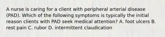 A nurse is caring for a client with peripheral arterial disease (PAD). Which of the following symptoms is typically the initial reason clients with PAD seek medical attention? A. foot ulcers B. rest pain C. rubor D. intermittent claudication