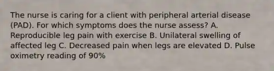 The nurse is caring for a client with peripheral arterial disease (PAD). For which symptoms does the nurse assess? A. Reproducible leg pain with exercise B. Unilateral swelling of affected leg C. Decreased pain when legs are elevated D. Pulse oximetry reading of 90%