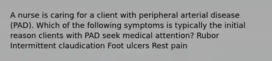 A nurse is caring for a client with peripheral arterial disease (PAD). Which of the following symptoms is typically the initial reason clients with PAD seek medical attention? Rubor Intermittent claudication Foot ulcers Rest pain