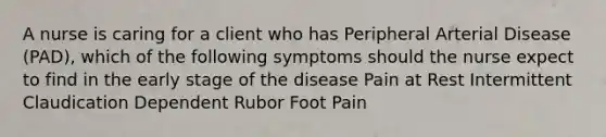 A nurse is caring for a client who has Peripheral Arterial Disease (PAD), which of the following symptoms should the nurse expect to find in the early stage of the disease Pain at Rest Intermittent Claudication Dependent Rubor Foot Pain