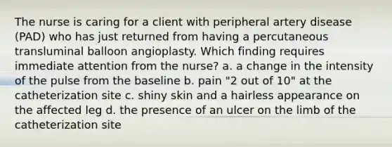 The nurse is caring for a client with peripheral artery disease (PAD) who has just returned from having a percutaneous transluminal balloon angioplasty. Which finding requires immediate attention from the nurse? a. a change in the intensity of the pulse from the baseline b. pain "2 out of 10" at the catheterization site c. shiny skin and a hairless appearance on the affected leg d. the presence of an ulcer on the limb of the catheterization site