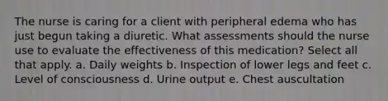 The nurse is caring for a client with peripheral edema who has just begun taking a diuretic. What assessments should the nurse use to evaluate the effectiveness of this medication? Select all that apply. a. Daily weights b. Inspection of lower legs and feet c. Level of consciousness d. Urine output e. Chest auscultation